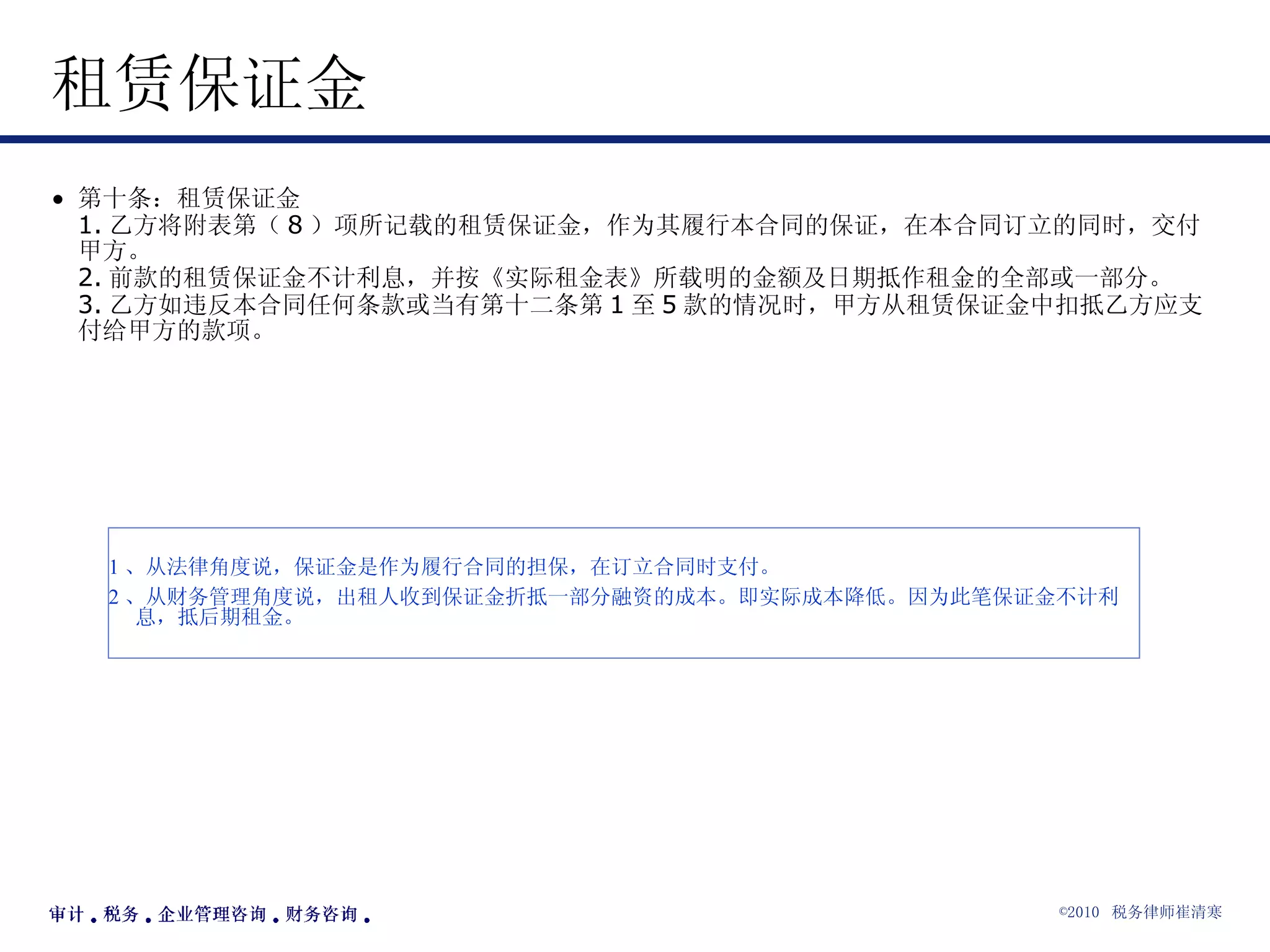 租赁保证金  第十条：租赁保证金 1. 乙方将附表第（ 8 ）项所记载的租赁保证金，作为其履行本合同的保证，在本合同订立的同时，交付甲方。 2. 前款的租赁保证金不计利息，并按《实际租金表》所载明的金额及日期抵作租金的全部或一部分。 3. 乙方如违反本合同任何条款或当有第十二条第 1 至 5 款的情况时，甲方从租赁保证金中扣抵乙方应支付给甲方的款项。 1 、从法律角度说，保证金是作为履行合同的担保，在订立合同时支付。 2 、从财务管理角度说，出租人收到保证金折抵一部分融资的成本。即实际成本降低。因为此笔保证金不计利息，抵后期租金。 