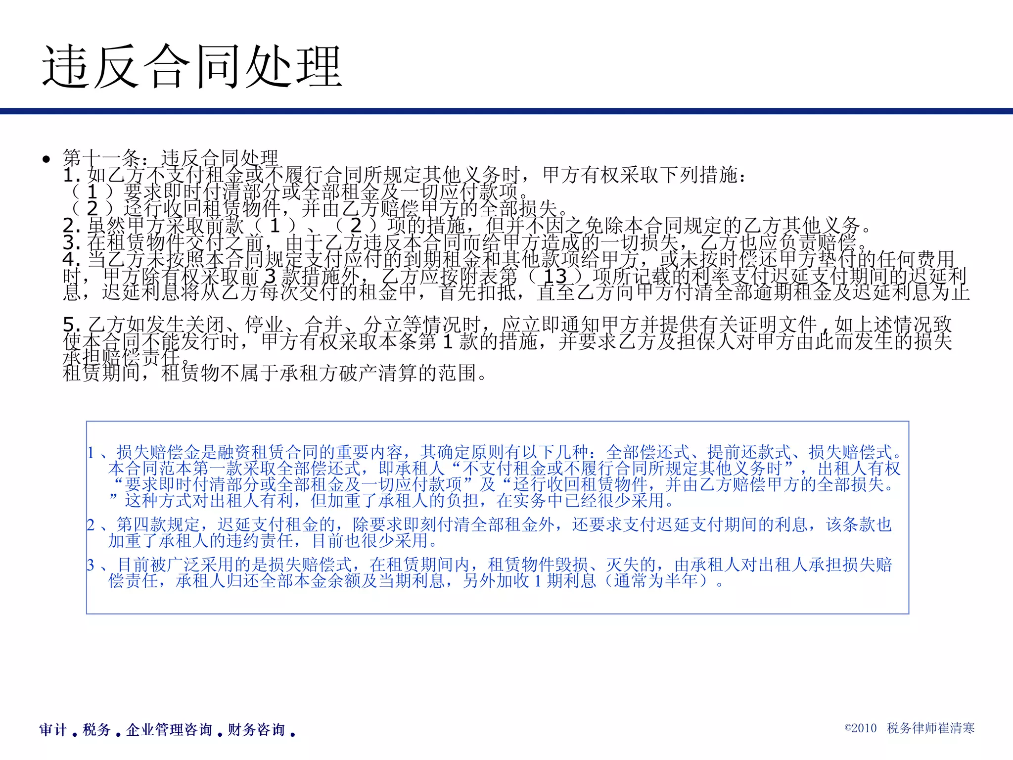 违反合同处理  第十一条：违反合同处理 1. 如乙方不支付租金或不履行合同所规定其他义务时，甲方有权采取下列措施： （ 1 ）要求即时付清部分或全部租金及一切应付款项。 （ 2 ）迳行收回租赁物件，并由乙方赔偿甲方的全部损失。 2. 虽然甲方采取前款（ 1 ）、（ 2 ）项的措施，但并不因之免除本合同规定的乙方其他义务。 3. 在租赁物件交付之前，由于乙方违反本合同而给甲方造成的一切损失，乙方也应负责赔偿。 4. 当乙方未按照本合同规定支付应付的到期租金和其他款项给甲方，或未按时偿还甲方垫付的任何费用时，甲方除有权采取前 3 款措施外，乙方应按附表第（ 13 ）项所记载的利率支付迟延支付期间的迟延利息，迟延利息将从乙方每次交付的租金中，首先扣抵，直至乙方向甲方付清全部逾期租金及迟延利息为止。 5. 乙方如发生关闭、停业、合并、分立等情况时，应立即通知甲方并提供有关证明文件 , 如上述情况致使本合同不能发行时，甲方有权采取本条第 1 款的措施，并要求乙方及担保人对甲方由此而发生的损失承担赔偿责任。 租赁期间，租赁物不属于承租方破产清算的范围。  1 、损失赔偿金是融资租赁合同的重要内容，其确定原则有以下几种：全部偿还式、提前还款式、损失赔偿式。本合同范本第一款采取全部偿还式，即承租人“不支付租金或不履行合同所规定其他义务时”，出租人有权“要求即时付清部分或全部租金及一切应付款项”及“迳行收回租赁物件，并由乙方赔偿甲方的全部损失。”这种方式对出租人有利，但加重了承租人的负担，在实务中已经很少采用。 2 、第四款规定，迟延支付租金的，除要求即刻付清全部租金外，还要求支付迟延支付期间的利息，该条款也加重了承租人的违约责任，目前也很少采用。 3 、目前被广泛采用的是损失赔偿式，在租赁期间内，租赁物件毁损、灭失的，由承租人对出租人承担损失赔偿责任，承租人归还全部本金余额及当期利息，另外加收 1 期利息（通常为半年）。 