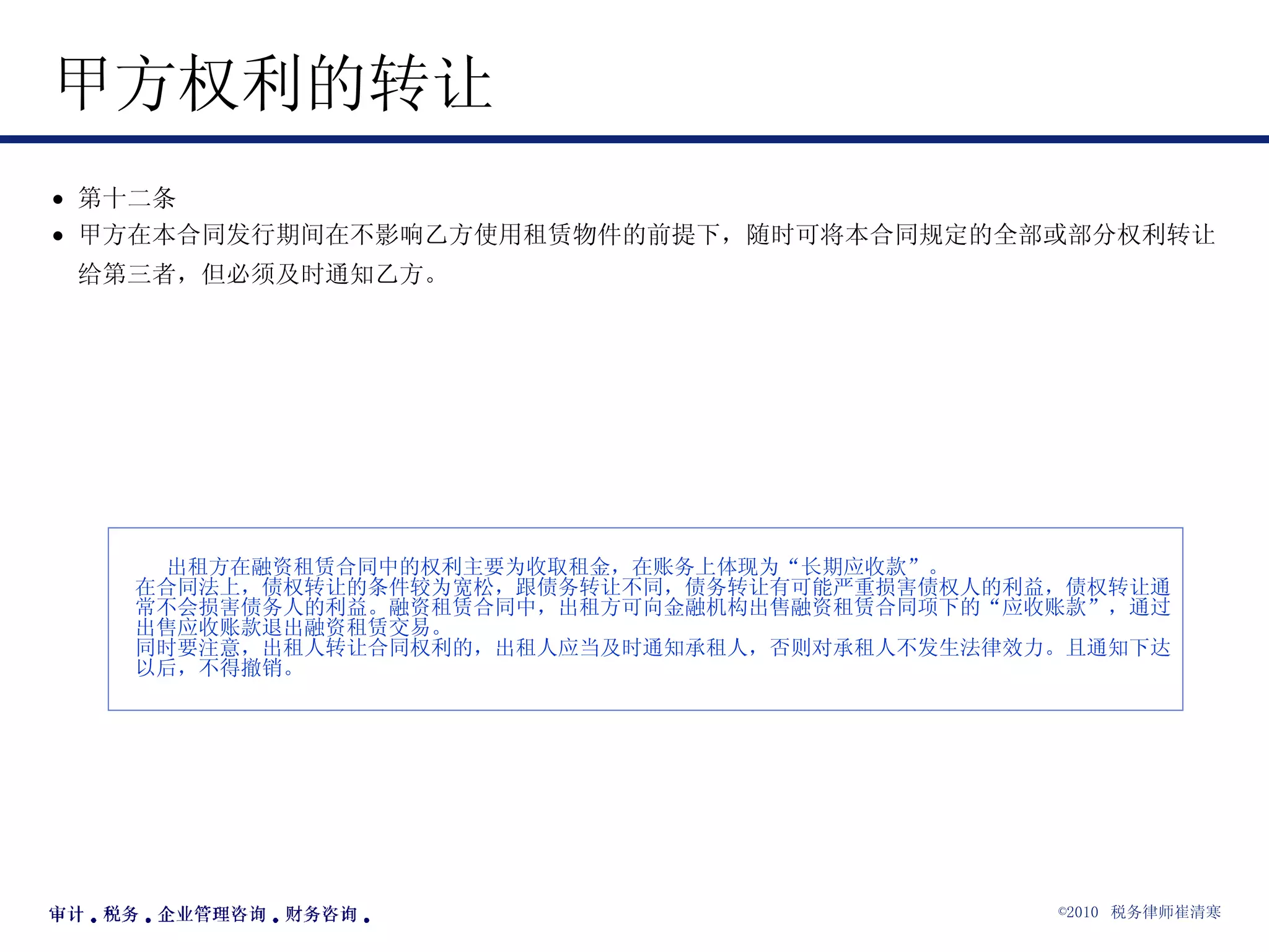 甲方权利的转让  第十二条 甲方在本合同发行期间在不影响乙方使用租赁物件的前提下，随时可将本合同规定的全部或部分权利转让给第三者，但必须及时通知乙方。   出租方在融资租赁合同中的权利主要为收取租金，在账务上体现为“长期应收款”。 在合同法上，债权转让的条件较为宽松，跟债务转让不同，债务转让有可能严重损害债权人的利益，债权转让通常不会损害债务人的利益。融资租赁合同中，出租方可向金融机构出售融资租赁合同项下的“应收账款”，通过出售应收账款退出融资租赁交易。 同时要注意，出租人转让合同权利的，出租人应当及时通知承租人，否则对承租人不发生法律效力。且通知下达以后，不得撤销。   