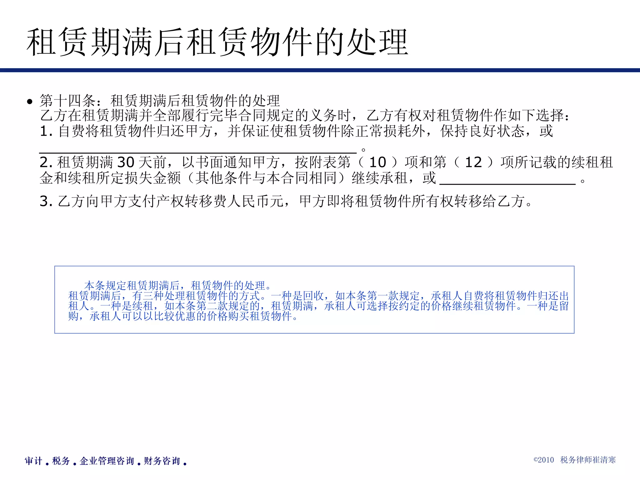 租赁期满后租赁物件的处理 第十四条：租赁期满后租赁物件的处理 乙方在租赁期满并全部履行完毕合同规定的义务时，乙方有权对租赁物件作如下选择： 1. 自费将租赁物件归还甲方，并保证使租赁物件除正常损耗外，保持良好状态，或 ___________________________________ 。 2. 租赁期满 30 天前，以书面通知甲方，按附表第（ 10 ）项和第（ 12 ）项所记载的续租租金和续租所定损失金额（其他条件与本合同相同）继续承租，或 _______________ 。 3. 乙方向甲方支付产权转移费人民币元，甲方即将租赁物件所有权转移给乙方。   本条规定租赁期满后，租赁物件的处理。 租赁期满后，有三种处理租赁物件的方式。一种是回收，如本条第一款规定，承租人自费将租赁物件归还出租人。一种是续租，如本条第二款规定的，租赁期满，承租人可选择按约定的价格继续租赁物件。一种是留购，承租人可以以比较优惠的价格购买租赁物件。   