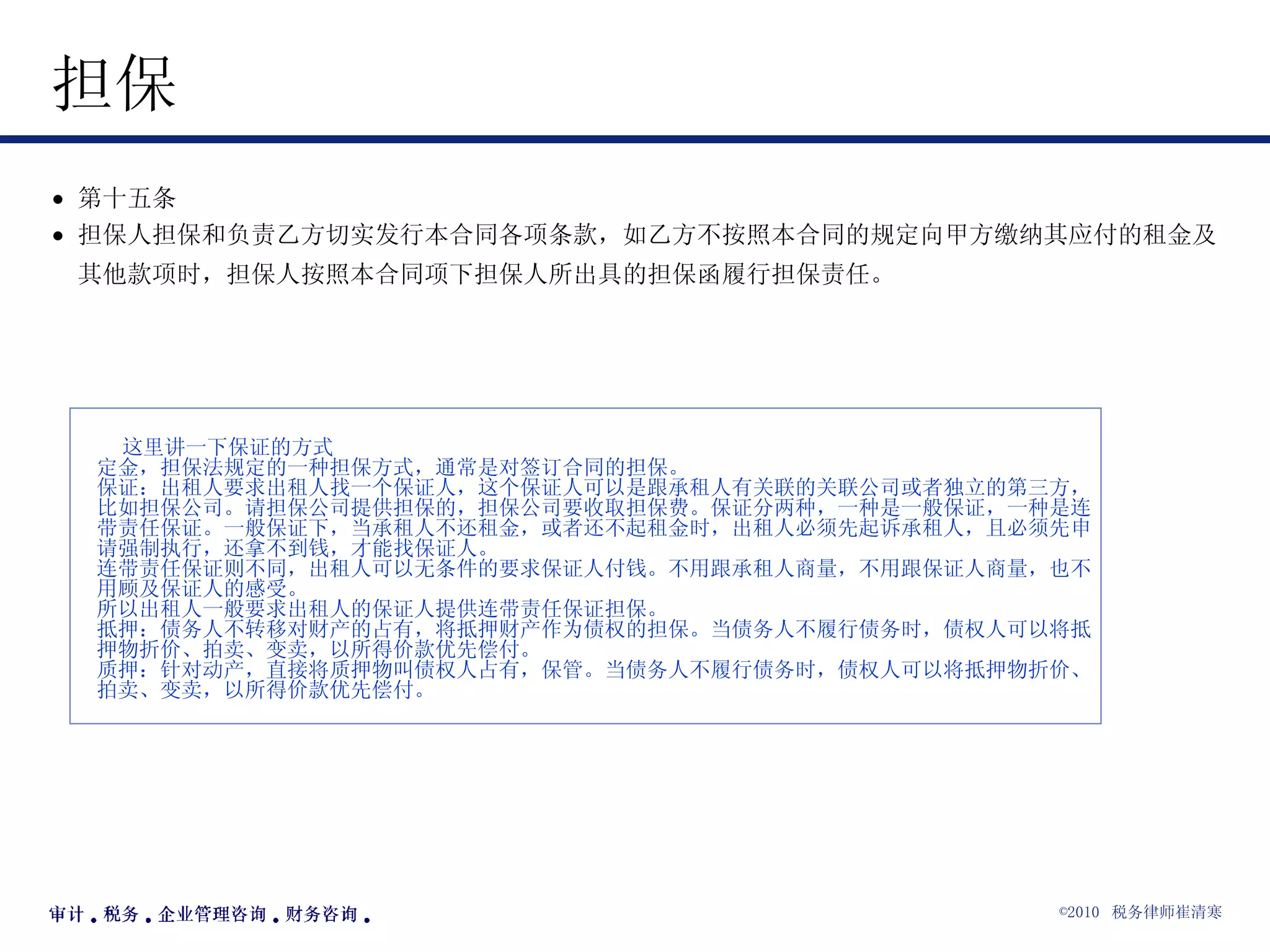 担保  第十五条  担保人担保和负责乙方切实发行本合同各项条款，如乙方不按照本合同的规定向甲方缴纳其应付的租金及其他款项时，担保人按照本合同项下担保人所出具的担保函履行担保责任。   这里讲一下保证的方式 定金，担保法规定的一种担保方式，通常是对签订合同的担保。 保证：出租人要求出租人找一个保证人，这个保证人可以是跟承租人有关联的关联公司或者独立的第三方，比如担保公司。请担保公司提供担保的，担保公司要收取担保费。保证分两种，一种是一般保证，一种是连带责任保证。一般保证下，当承租人不还租金，或者还不起租金时，出租人必须先起诉承租人，且必须先申请强制执行，还拿不到钱，才能找保证人。 连带责任保证则不同，出租人可以无条件的要求保证人付钱。不用跟承租人商量，不用跟保证人商量，也不用顾及保证人的感受。 所以出租人一般要求出租人的保证人提供连带责任保证担保。 抵押：债务人不转移对财产的占有，将抵押财产作为债权的担保。当债务人不履行债务时，债权人可以将抵押物折价、拍卖、变卖，以所得价款优先偿付。 质押：针对动产，直接将质押物叫债权人占有，保管。当债务人不履行债务时，债权人可以将抵押物折价、拍卖、变卖，以所得价款优先偿付。   
