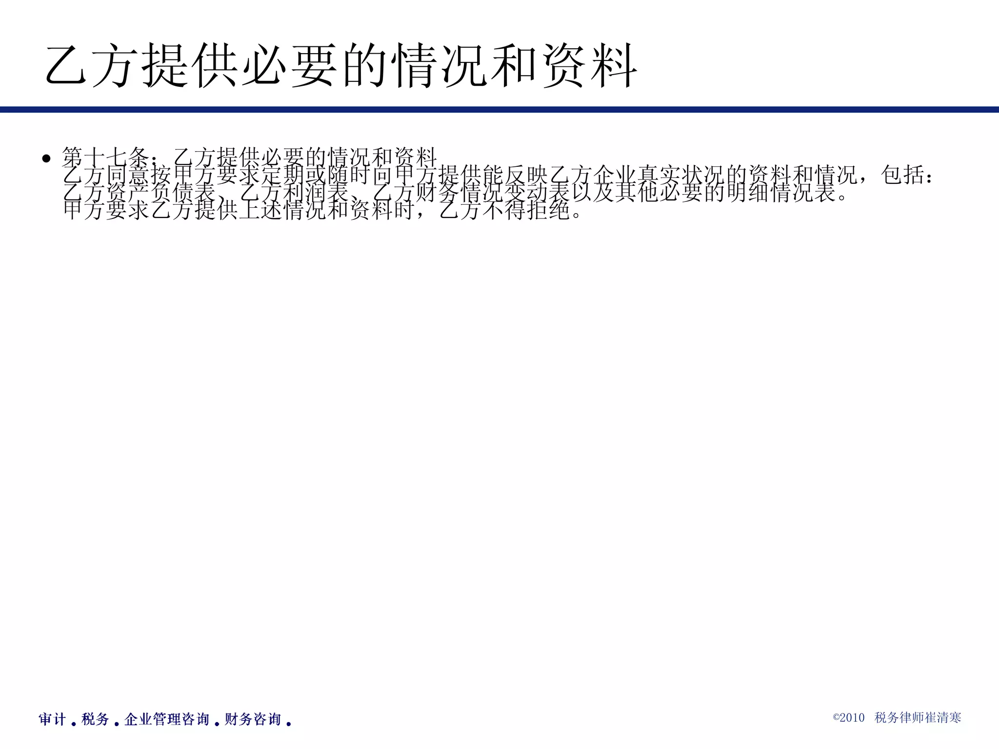 乙方提供必要的情况和资料  第十七条：乙方提供必要的情况和资料 乙方同意按甲方要求定期或随时向甲方提供能反映乙方企业真实状况的资料和情况，包括：乙方资产负债表、乙方利润表、乙方财务情况变动表以及其他必要的明细情况表。 甲方要求乙方提供上述情况和资料时，乙方不得拒绝。  
