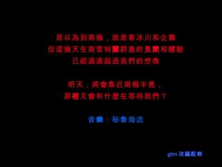 原以為到南極，就是看冰川和企鵝 但這幾天在南雪特 蘭 群島的 見聞 和體驗 已經遠遠超過我們的想像 明天，將會靠近南極半島， 那 裡 又會有什麼在等待我們？ 音 樂 ：秘鲁海流 glm 改 編 配 樂 