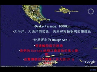 Drake Passage: 1000km 太平洋、大西洋的交 匯 ，美洲和南極板 塊 的碰撞 區， 世界著名的 Rough Sea ！ 普通輪船兩天渡過 我們的 Europa 帆船以最原始的風力推動， 在 驚濤駭浪 中體驗了四天的 UP & Down! 