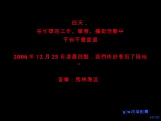 四天， 在忙碌的工作、 學習 、 攝 影活 動 中 不知不 覺 度 過 2006 年 12 月 25 日凌晨四 點 ，我們终 於 看到了 陸 地。 音 樂 ： 馬 林海流   glm 改编配 樂 