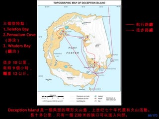 Deception Island 是一個典型的環形火山島，上世纪七十年代還有火山活動。 長十多公里，只有一個 230 米的缺口可以進入内部。 三個登陸點： 1.Telefon Bay 2.Penoulum Cove ( 游泳 ) 3. Whalers Bay ( 錨 泊 ) 徒步 10 公里， 耗時 9 個小時， 輜 重 12 公斤。 1 2 3 航行路 線 徒步路 線 