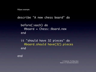 RSpec example:



describe "A new chess board" do

   before(:each) do
     @board = Chess::Board.new
   end

   it "should have 32 pieces" do
     @board.should have(32).pieces
   end

end
                               D. Chelimsky. The RSpec Book
                          Section 13.7 Generated Descriptions
 