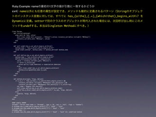 Ruby Example: name                           1
ex4      name                                                                                     String
                                                                   has_(a|the)_(.+)_(which|that)_begins_with?
Dynamic                    setter
             undef                         Singleton Method
class Person
  def initialize(args)
    args.each do |key, value|
      self.class.send(:attr_accessor, :"#{key}") unless instance_variables.include?(:"@#{key}")
      instance_variable_set(:"@#{key}", value)
    end
  end

  def self.undef_has_a_var_which_begins_with(var)
    method_name = "has_a_#{var}_which_begins_with?"
    send("undef_method", method_name) if method_defined? method_name
  end

  def self.define_has_a_var_which_begins_with(var)
    method_name = "has_a_#{var}_which_begins_with?"
    define_method(method_name) do |expectation|
      value = instance_variable_get(:"@#{var}")
      if value.is_a?(String)
        value.split(//)[0].downcase == expectation.downcase
      else
        self.class.undef_has_a_var_which_begins_with(var)
        method_missing(method_name.to_sym)
      end
    end
  end

  def method_missing(m, *args, &block)
    if m.to_s =~ /has_(a|the)_(.+)_(which|that)_begins_with?/ &&
         instance_variables.include?(:"@#{Regexp.last_match[2]}") &&
         instance_variable_get(:"@#{Regexp.last_match[2]}").is_a?(String)
      var_name = Regexp.last_match[2]
      self.class.define_has_a_var_which_begins_with(var_name)
      send("has_a_#{var_name}_which_begins_with?".to_sym, *args, &block)
    else
      super(m, *args, &block)
    end
  end
end

#### sample #####
shimada = Person.new(:name => "Shimada", :age => 18, :sex => :half, :fuga => "bababa")
p shimada.has_a_name_which_begins_with?("S") ? "Good" : "Suck"
p shimada.has_the_name_which_begins_with?("S") ? "Good" : "Suck"
shimada.name = 5
p shimada.has_the_name_which_begins_with?("5") ? "Good" : "Suck" #=> undefined method
 