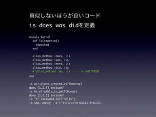 is does was did
module Kernel
  def is(expected)
    expected
  end

 alias_method :does, :is
 alias_method :was, :is
 alias_method :were, :is
 alias_method :did, :is
 # alias_method :do, :is       × do
end

is air_plane.created_by?(bowing)
does [1,2,3].include?
is he.eligible_to_get?(bonus)
does [1,2,3].include?
is "h".included_in?("hello")
is she, nancy   # ?
 