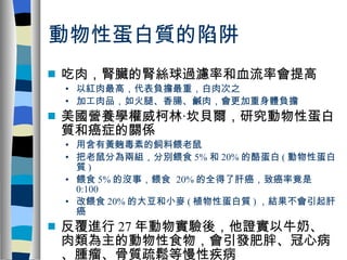 動物性蛋白質的陷阱 吃肉，腎臟的腎絲球過濾率和血流率會提高 以紅肉最高，代表負擔最重，白肉次之 加工肉品，如火腿、香腸、鹹肉，會更加重身體負擔 美國營養學權威柯林‧坎貝爾，研究動物性蛋白質和癌症的關係 用含有黃麴毒素的飼料餵老鼠 把老鼠分為兩組，分別餵食 5% 和 20% 的酪蛋白 ( 動物性蛋白質 ) 餵食 5% 的沒事，餵食  20% 的全得了肝癌，致癌率竟是 0:100 改餵食 20% 的大豆和小麥 ( 植物性蛋白質 ) ，結果不會引起肝癌 反覆進行 27 年動物實驗後，他證實以牛奶、肉類為主的動物性食物，會引發肥胖、冠心病、腫瘤、骨質疏鬆等慢性疾病 