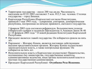 Территория государства – около 200 тыс.кв.км. Численность населения на 01.01.2003 составляет 5 млн. 012,5 тыс. человек. Столица государства – город Бишкек.  Кыргызская Республика (Кыргызстан) согласно Конституции, принятой 5 мая 1993 года, – суверенная, унитарная, демократическая республика, построенная на началах правового, светского государства.  2 февраля 2003 года состоялся референдум. Большинством голосов избирателей одобрен и подписан Президентом А.Акаевым Закон № 40 от 18 февраля 2003 года " О новой редакции Конституции Кыргызской Республики.  Президент является главой государства. Он избирается сроком на пять лет.  Парламент – Жогорку Кенеш, является постоянно действующим высшим представительным органом. Жогорку Кенеш осуществляет законодательную власть, а также контрольные функции. Он избирается на пять лет.  Исполнительную власть в Кыргызстане осуществляет Правительство, подчиненные ему министерства, государственные комитеты, административные ведомства, иные органы исполнительной власти и местная государственная администрация.  Президент Кыргызской Республики–  Отунбаева Роза Исаковна .  