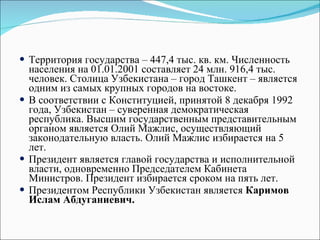 Территория государства – 447,4 тыс. кв. км. Численность населения на 01.01.2001 составляет 24 млн. 916,4 тыс. человек. Столица Узбекистана – город Ташкент – является одним из самых крупных городов на востоке.  В соответствии с Конституцией, принятой 8 декабря 1992 года, Узбекистан – суверенная демократическая республика. Высшим государственным представительным органом является Олий Мажлис, осуществляющий законодательную власть. Олий Мажлис избирается на 5 лет.  Президент является главой государства и исполнительной власти, одновременно Председателем Кабинета Министров. Президент избирается сроком на пять лет.  Президентом Республики Узбекистан является  Каримов Ислам Абдуганиевич.  