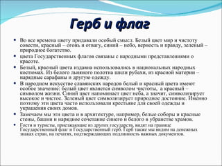 Герб и флаг Во все времена цвету придавали особый смысл. Белый цвет мир и чистоту совести, красный – огонь и отвагу, синий – небо, верность и правду, зеленый – природное богатство.  цвета Государственных флагов связаны с народными представлениями о красоте. Белый, красный цвета издавна использовались в национальных народных костюмах. Из белого льняного полотна шили рубахи, из красной материи – нарядные сарафаны и другую одежду. В народном искусстве славянских народов белый и красный цвета имеют особое значение: белый цвет является символом чистоты,  а красный – символом жизни. Синий цвет напоминает цвет неба, а значит, символизирует высокое и чистое. Зеленый цвет символизирует природное достояние. Именно поэтому эти цвета часто использовали крестьяне для своей одежды и украшения своих домов.  Замечаем мы эти цвета и в архитектуре, например, белые соборы и красные стены, башни и нарядное сочетание синего и белого в убранстве храмов.  Гости и туристы, приезжающие из других государств, видят на границе Государственный флаг и Государственный герб. Герб также мы видим на денежных знаках стран, на печатях, подтверждающих подлинность важных документов.  