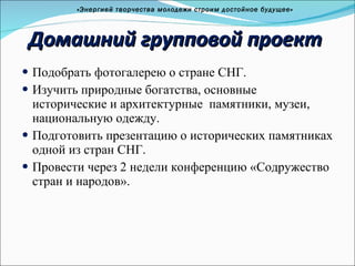 Домашний групповой проект Подобрать фотогалерею о стране СНГ. Изучить природные богатства, основные исторические и архитектурные  памятники, музеи, национальную одежду.  Подготовить презентацию о исторических памятниках одной из стран СНГ. Провести через 2 недели конференцию «Содружество стран и народов». «Энергией творчества молодежи строим достойное будущее» 