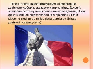       Півень також використовується як флюгер на дзвіницях соборів, указуючи напрям вітру. До речі, звичайне розташування села - навколо дзвіниці. Цей факт знайшов віддзеркалення в прислів'ї «Ilfautplacerleclocheraumilieudelaparoisse» (Місце дзвіниці посеред села). 