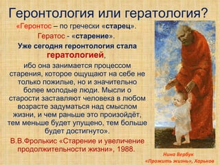 Геронтология или гератология? «Геронтос  –  по гречески « старец ».  Гератос  - « старение ».  Уже сегодня геронтология стала  гератологией ,  ибо она занимается процессом старения, которое ощущают на себе не только пожилые, но и значительно более молодые люди. Мысли о старости заставляют человека в любом возрасте задуматься над смыслом жизни, и чем раньше это произойдёт, тем меньше будет упущено, тем больше будет достигнуто». В.В.Фролькис «Старение и увеличение продолжительности жизни», 1988.  Нина Вербук   «Прожить жизнь», Харьков 