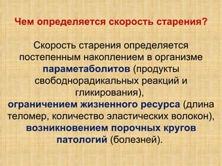 Чем определяется скорость старения? Скорость старения определяется постепенным накоплением в организме параметаболитов  (продукты свободнорадикальных реакций и гликирования),  ограничением жизненного ресурса  (длина теломер, количество эластических волокон), возникновением порочных кругов патологий  (болезней).  