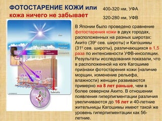 ФОТОСТАРЕНИЕ КОЖИ или кожа ничего не забывает 400-320 нм, УФА 320-280 нм, УФВ В Японии было проведено сравнение  фотостарения кожи  в двух городах, расположенных на разных широтах: Акито (39 0  сев. широты) и Кагошимы (31 0  сев. широты), различающихся  в 1,5 раза  по интенсивности УФВ-инсоляции.  Результаты исследования показали, что в расположенной на юге Кагошиме признаки фотостарения кожи (наличие морщин, изменение рельефа, влажности) женщин развиваются примерно  на 8 лет раньше , чем в более северном Акито. В отношении появления гиперпигментации различия увеличиваются до  16 лет   и 40-летние жительницы Кагошимы имеют такой же уровень гиперпигментации как 56-летние.  