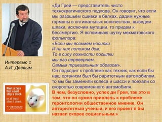 «Ди Грей — представитель чисто технократического подхода. Он говорит, что если мы разошьем сшивки в белках, дадим нужные гормоны в оптимальных количествах, выведем шлаки, исключим мутации, то придем к бессмертию. Я вспоминаю шутку мехматовского фольклора:  « Если мы возьмем носилки  И на них положим дом,  То в силу ложности посылки  мы его перевернем.  Самым тривиальным образом ».  Он подходит к проблеме как техник, как если бы наш организм был бы раритетным автомобилем, то мы бы заменили колеса и шасси и поехали со скоростью современного автомобиля. В чем, безусловно, успех ди Грея, так это в том, что он сумел привлечь к проблеме геронтологии общественное мнение. Он авторитетный ученый, и его проект я бы назвал скорее социальным.» Интервью с  А.И. Деевым 