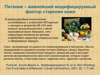 Питание – важнейший модифицируемый фактор старения кожи В международном клиническом исследовании с участием 453 мужчин и женщин в возрасте 69-104 лет разных национальностей и мест проживания было доказано, что структура питания во многом определяет характер старения кожи и образование морщин.  Purba M., Kouris-Blazos A., Wattanapenpaiboon N. et al. Skin Wrinkling: Can Food Make a Difference? J Amer Coll Nutrition. 2001; 20, 1: 71-80. Греки, проживающие на родине или иммигрировавшие в Австралию, обычно придерживаются здорового режима питания (бобовые, овощи, баранина, чеснок, нежирные кисломолочные продукты, домашний сыр) и выглядят моложе австралийцев англо-кельтского происхождения, которые отдают должное молоку, сливочному маслу, жареному мясу, пудингам и десертам.  