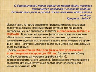 Молекулами, которые управляют процессами роста и распада,  являются цитокины, важнейшими из которых для понимания интересующих нас процессов являются  интерлейкины 6 (Ил-6) и 10 (Ил-10).  В настоящее время в физиологии появилась вполне обоснованная точка зрения, что скелетные мышцы являются крупнейшим эндокринным органом нашего тела, которые во время физических нагрузок выделяют различные цитокины, называемые часто миокинами.  Причём  концентрация Ил-6 при физических упражнениях может возрастать в крови до 100 раз . В ответ на выработку Ил-6 в организме запускается выработка Ил-10, противовоспалительного цитокина. Благодаря этому механизму в организме функционирует цикл распад-рост: появление Ил-6 запускает синтез Ил-10.  С биологической точки зрения не может быть никакого пенсионного возраста и возраста вообще.  Есть только рост и распад. И ваш организм ждёт вашего выбора.  Кроули К., Лодж Г.   