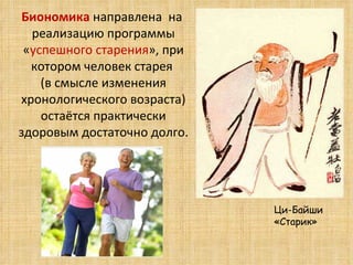 Биономика  направлена  на  реализацию программы « успешного старения », при котором человек старея  (в смысле изменения хронологического возраста) остаётся практически здоровым достаточно долго. Ци-Байши  «Старик» 