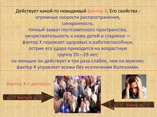 Действует какой-то невидимый  фактор Х . Его свойства :  огромные скорости распространения,  синхронность,  точный захват постсоветского пространства,  нечувствительность к нему детей и стариков —  фактор Х поражает здоровых и работоспособных,  острие его удара приходится на возрастную  группу 20—29 лет;  на женщин он действует в три раза слабее, чем на мужчин;  фактор Х управляет всеми без исключения болезнями.  фактор Х фактор Х фактор Х = дистресс 