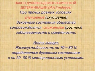 ЗАКОН ДУХОВНО-ДЕМОГРАФИЧЕСКОЙ  ДЕТЕРМИНАЦИИ  (И.А.Гундаров) При прочих равных условиях  улучшение  ( ухудшение ) духовного состояния общества сопровождается  снижением  ( ростом ) заболеваемости и смертности. Иначе говоря: Жизнеустойчивость на 70 – 80 % определяется духовным состоянием и на 20 -30 % материальными условиями. 