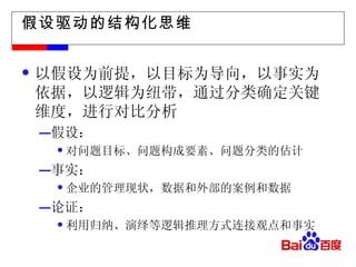 假设驱动的结构化思维 以假设为前提，以目标为导向，以事实为依据，以逻辑为纽带，通过分类确定关键维度，进行对比分析 假设： 对问题目标、问题构成要素、问题分类的估计 事实： 企业的管理现状，数据和外部的案例和数据 论证： 利用归纳、演绎等逻辑推理方式连接观点和事实 