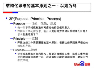 结构化思维的基本原则之一：以始为终3P(Purpose, Principle, Process)Purpose——目的，效果，意义做一件事的时候有没有考虑过他的价值和意义在明白目的的情况下，有什么更好的方法可以实现这个目的？怎么衡量达到了？Principle——原则开展这些工作需要遵循的基本原则，根据这些原则选择相应的流程和方法。Process——流程要实现最终的目标和结构，需要开展哪些工作，这些工作所需要的时间和资源是什么，应该如何匹配时间和资源，确保工作有效控制。