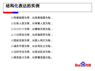 结构化表达的实例　　以热爱祖国为荣，以危害祖国为耻； 　　以服务人民为荣，以背离人民为耻； 　　以崇尚科学为荣，以愚昧无知为耻； 　　以辛勤劳动为荣，以好逸恶劳为耻； 　　以团结互助为荣，以损人利己为耻；　　以诚实守信为荣，以见利忘义为耻；　　以遵纪守法为荣，以违法乱纪为耻； 　　以艰苦奋斗为荣，以骄奢淫逸为耻。 