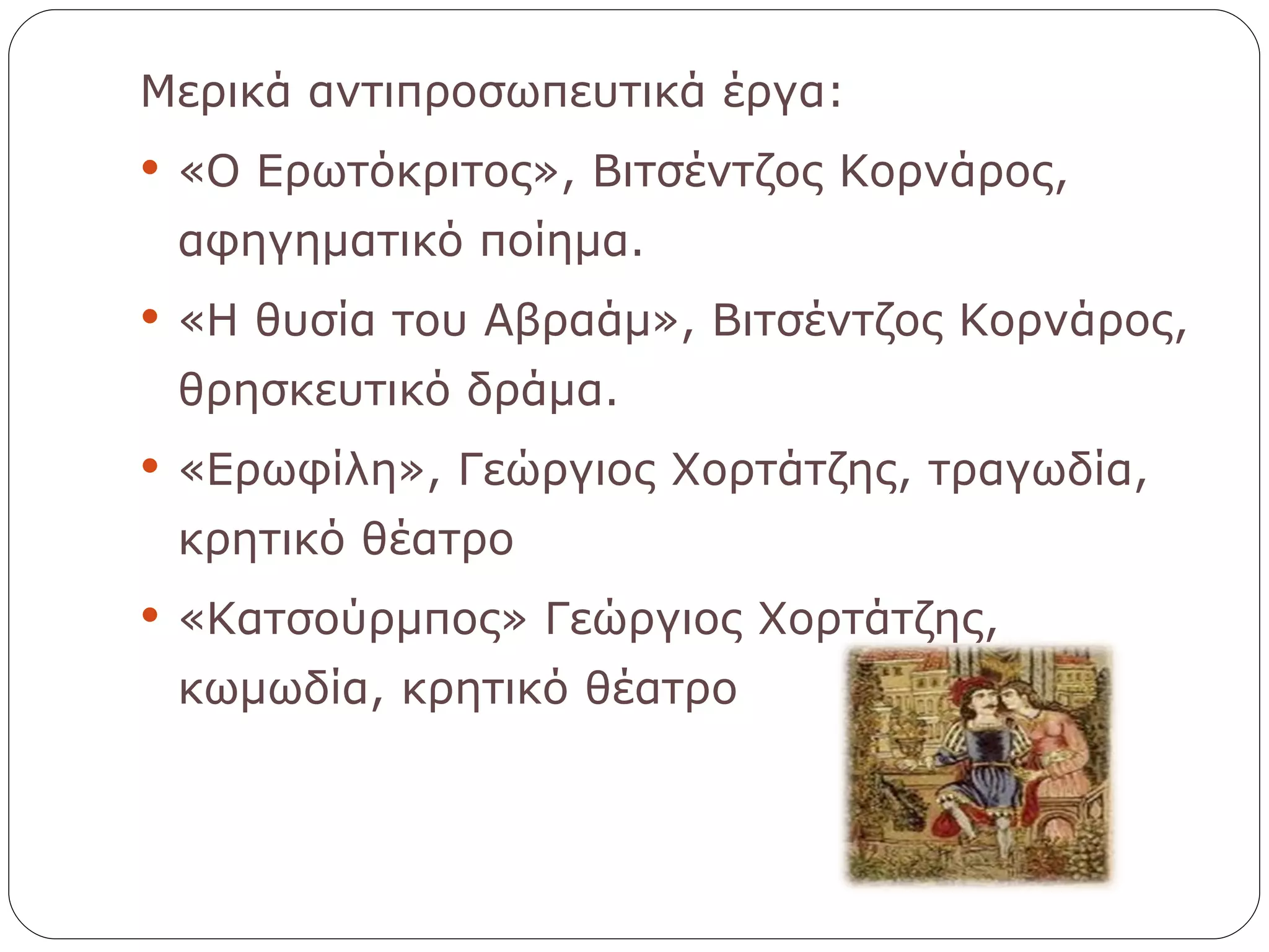 Μερικά αντιπροσωπευτικά έργα: «Ο Ερωτόκριτος», Βιτσέντζος Κορνάρος, αφηγηματικό ποίημα. «Η θυσία του Αβραάμ», Βιτσέντζος Κορνάρος, θρησκευτικό δράμα. «Ερωφίλη», Γεώργιος Χορτάτζης, τραγωδία, κρητικό θέατρο «Κατσούρμπος» Γεώργιος Χορτάτζης, κωμωδία, κρητικό θέατρο 