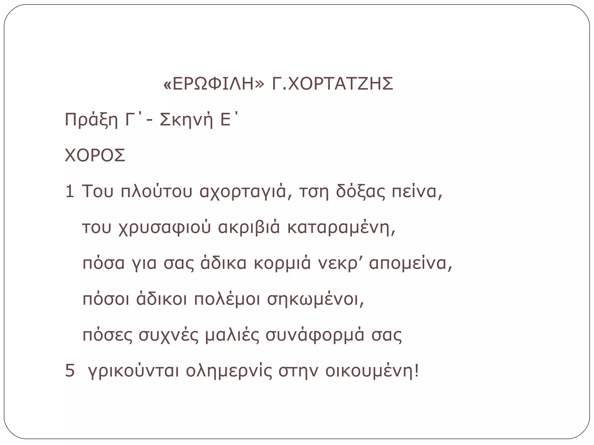 « ΕΡΩΦΙΛΗ» Γ.ΧΟΡΤΑΤΖΗΣ Πράξη Γ΄- Σκηνή Ε΄ ΧΟΡΟΣ 1 Του πλούτου αχορταγιά, τση δόξας πείνα, του χρυσαφιού ακριβιά καταραμένη, πόσα για σας άδικα κορμιά νεκρ’ απομείνα, πόσοι άδικοι πολέμοι σηκωμένοι, πόσες συχνές μαλιές συνάφορμά σας  5  γρικούνται ολημερνίς στην οικουμένη! 