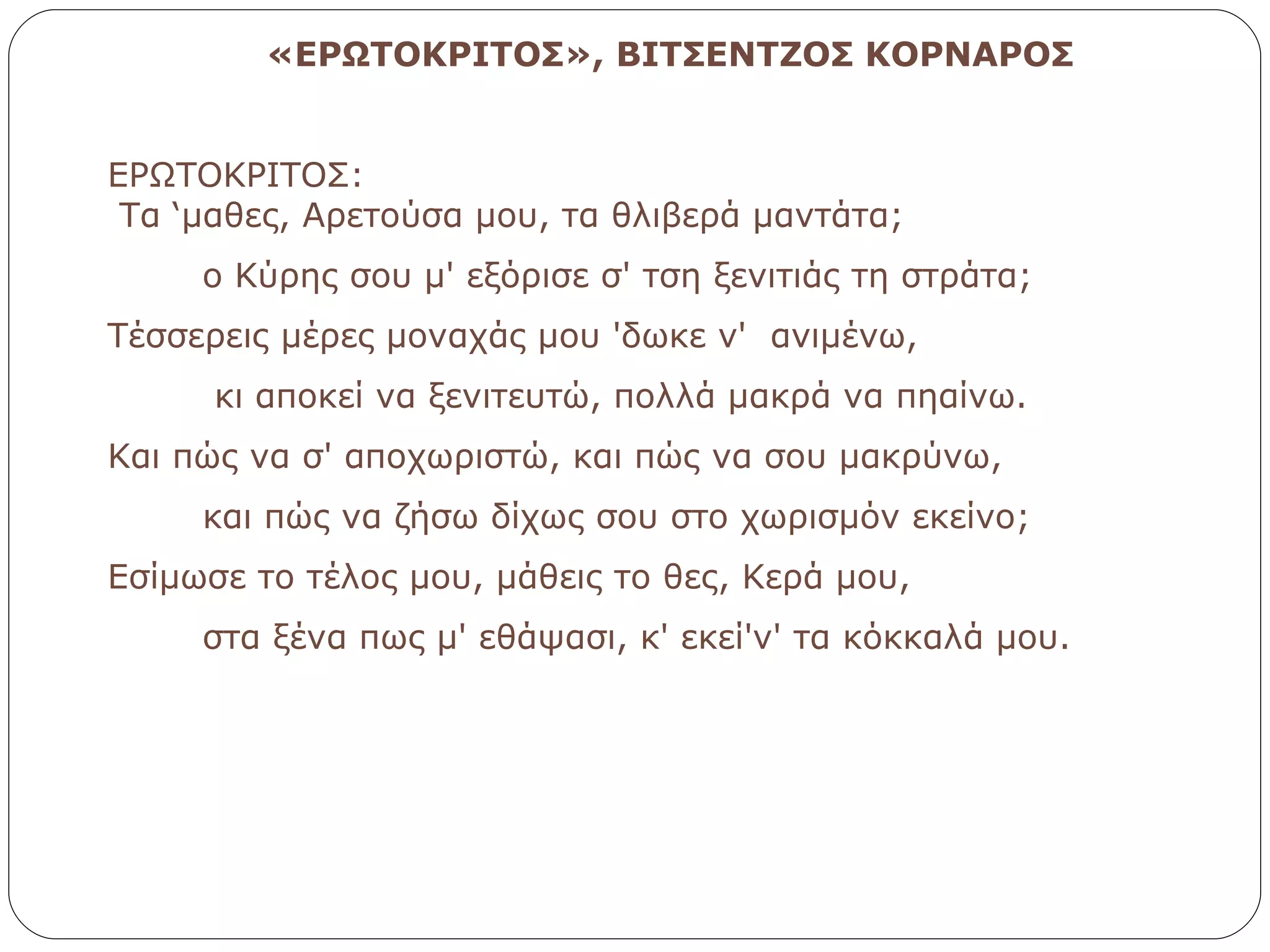 «ΕΡΩΤΟΚΡΙΤΟΣ», ΒΙΤΣΕΝΤΖΟΣ ΚΟΡΝΑΡΟΣ ΕΡΩΤΟΚΡΙΤΟΣ:   Τα ‘μαθες, Αρετούσα μου, τα θλιβερά μαντάτα;          ο Kύρης σου μ' εξόρισε σ' τση ξενιτιάς τη στράτα; Tέσσερεις μέρες μοναχάς μου 'δωκε ν'  ανιμένω,          κι αποκεί να ξενιτευτώ, πολλά μακρά να πηαίνω.         Kαι πώς να σ' αποχωριστώ, και πώς να σου μακρύνω,         και πώς να ζήσω δίχως σου στο χωρισμόν εκείνο; Eσίμωσε το τέλος μου, μάθεις το θες, Kερά μου,         στα ξένα πως μ' εθάψασι, κ' εκεί'ν' τα κόκκαλά μου. 