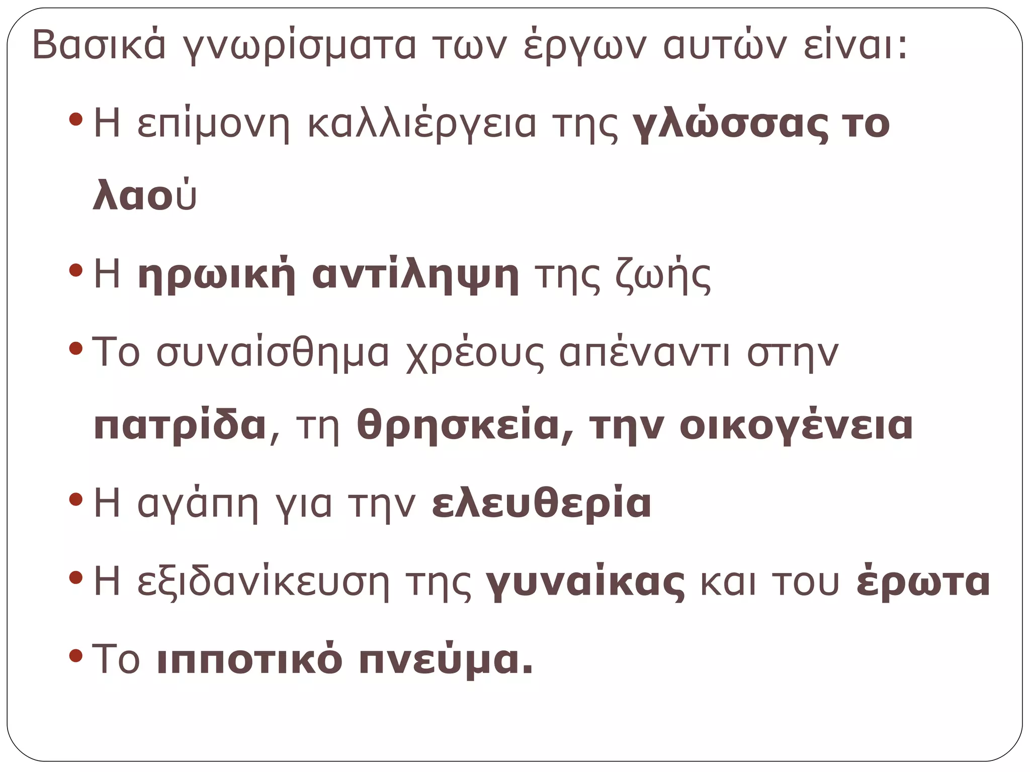 Βασικά γνωρίσματα των έργων αυτών είναι: Η επίμονη καλλιέργεια της  γλώσσας το λαο ύ Η  ηρωική αντίληψη  της ζωής Το συναίσθημα χρέους απέναντι στην  πατρίδα , τη  θρησκεία,   την οικογένεια Η αγάπη για την  ελευθερία Η εξιδανίκευση της  γυναίκας  και του  έρωτα Το  ιπποτικό πνεύμα. 
