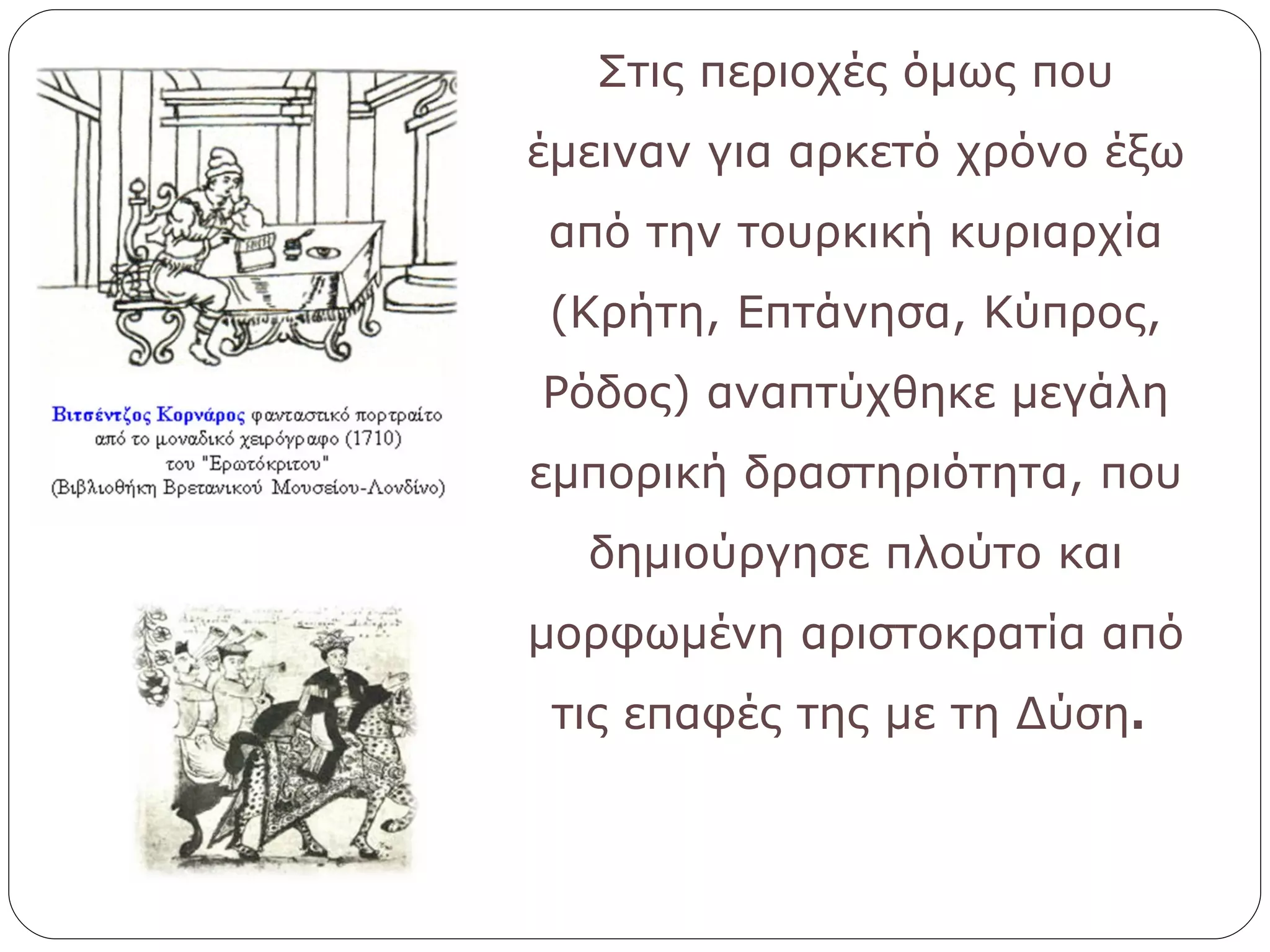 Στις περιοχές όμως που έμειναν για αρκετό χρόνο έξω από την τουρκική κυριαρχία (Κρήτη, Επτάνησα, Κύπρος, Ρόδος) αναπτύχθηκε μεγάλη εμπορική δραστηριότητα, που δημιούργησε πλούτο και μορφωμένη αριστοκρατία από τις επαφές της με τη Δύση .  