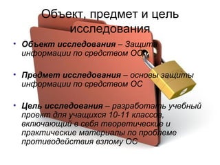 Объект, предмет и цель исследования Объект исследования  – Защита информации по средством ОС Предмет исследования  – основы защиты информации по средством ОС Цель исследования  – разработать учебный проект для учащихся 10-11 классов, включающий в себя теоретические и практические материалы по проблеме противодействия взлому ОС 