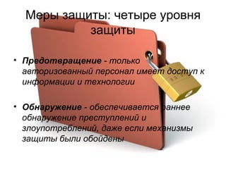 Меры защиты: четыре уровня защиты Предотвращение  - только авторизованный персонал   имеет доступ к информации и технологии Обнаружение  - обеспечивается раннее обнаружение преступлений и злоупотреблений, даже если механизмы защиты были обойдены 