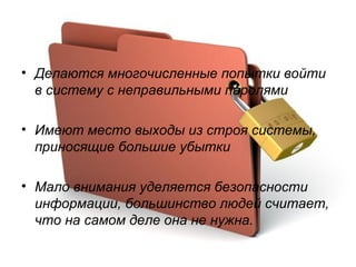 Делаются многочисленные попытки войти в систему с неправильными паролями Имеют место выходы из строя системы, приносящие большие убытки Мало внимания уделяется безопасности информации, большинство людей считает, что на самом деле она не нужна. 