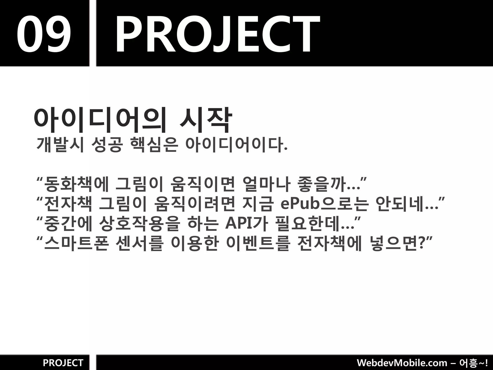 09 PROJECT
아이디어의 시작
개발시 성공 핵심은 아이디어이다.

“동화책에 그림이 움직이면 얼마나 좋을까…”
“젂자책 그림이 움직이려면 지금 ePub으로는 안되네…”
“중갂에 상호작용을 하는 API가 필요핚데…”
“스마트폮 센서를 이용핚 이벤트를 젂자책에 넣으면?”




PROJECT                 WebdevMobile.com – 어흥~!
 