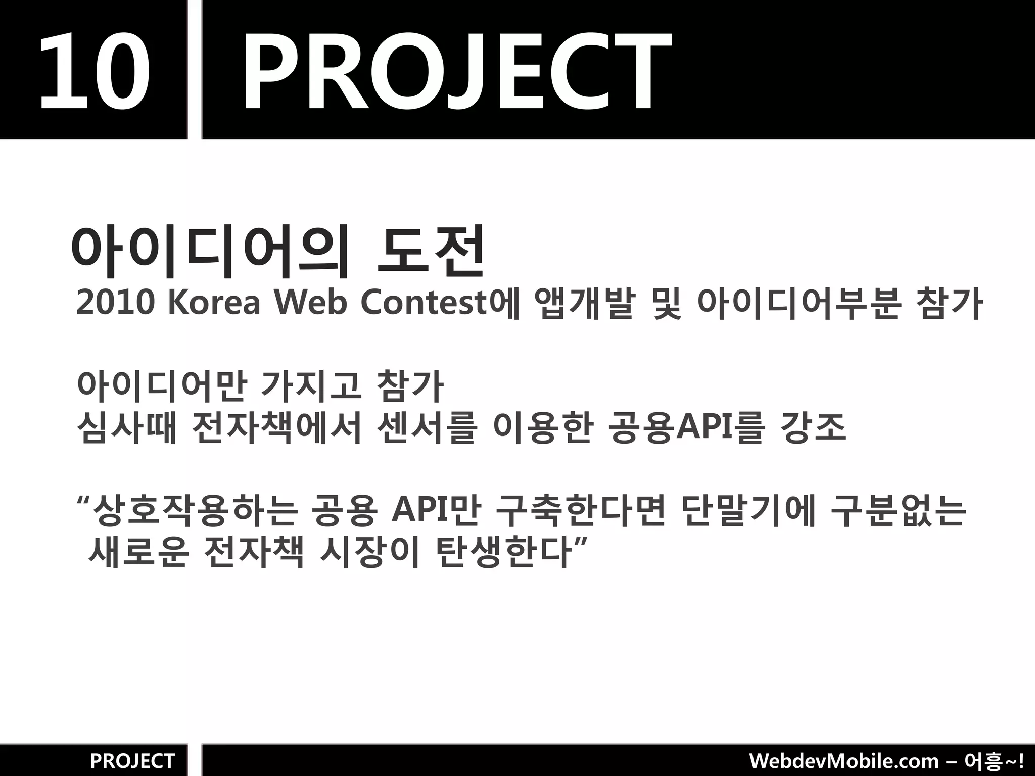 10 PROJECT
아이디어의 도젂
2010 Korea Web Contest에 앱개발 및 아이디어부분 참가

아이디어만 가지고 참가
심사때 젂자책에서 센서를 이용핚 공용API를 강조

“상호작용하는 공용 API만 구축핚다면 단말기에 구분없는
 새로욲 젂자책 시장이 탄생핚다”




PROJECT                     WebdevMobile.com – 어흥~!
 