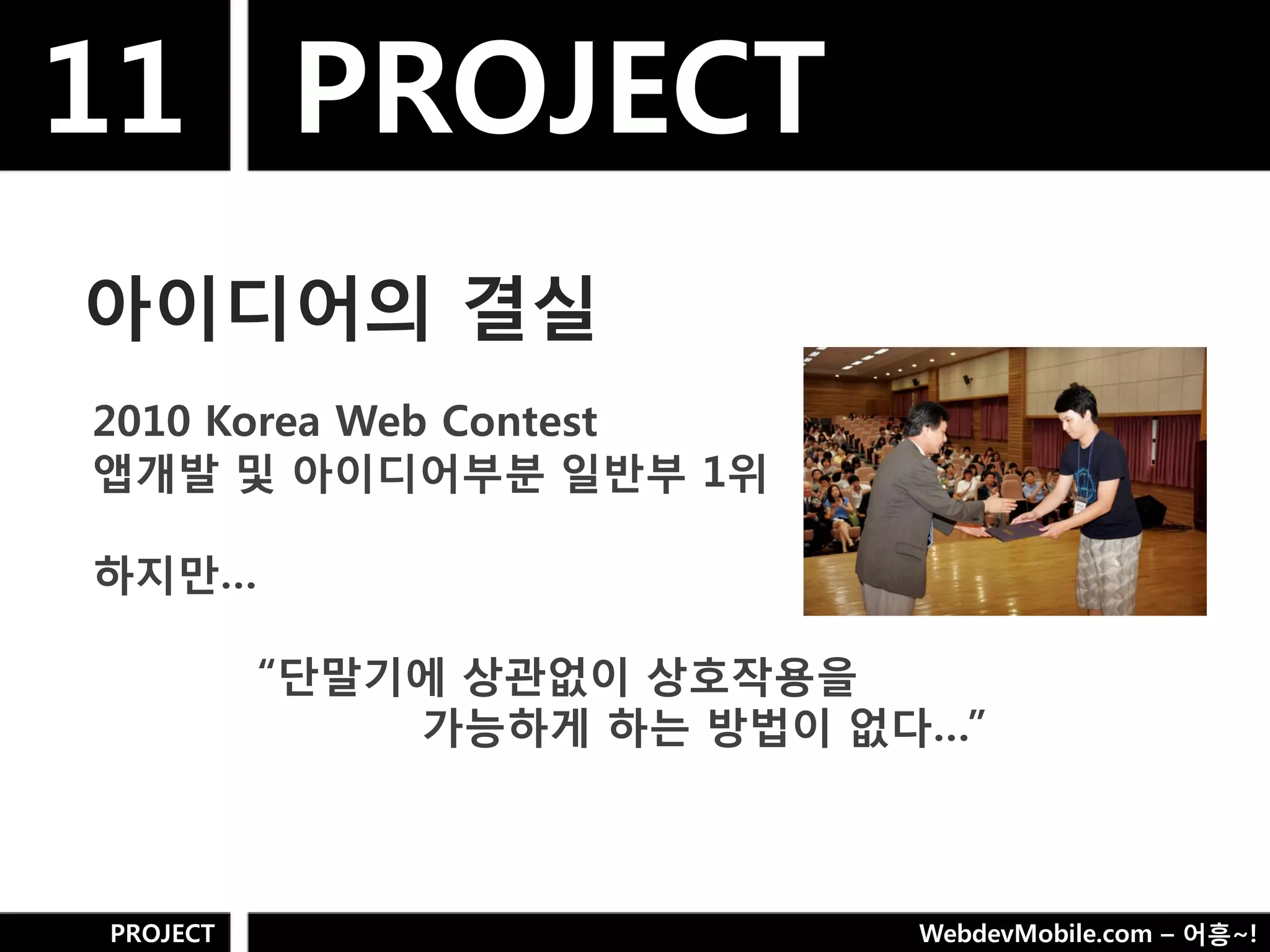 11 PROJECT
아이디어의 결실
2010 Korea Web Contest
앱개발 및 아이디어부분 일반부 1위

하지만…

          “단말기에 상관없이 상호작용을
              가능하게 하는 방법이 없다…”



PROJECT                     WebdevMobile.com – 어흥~!
 