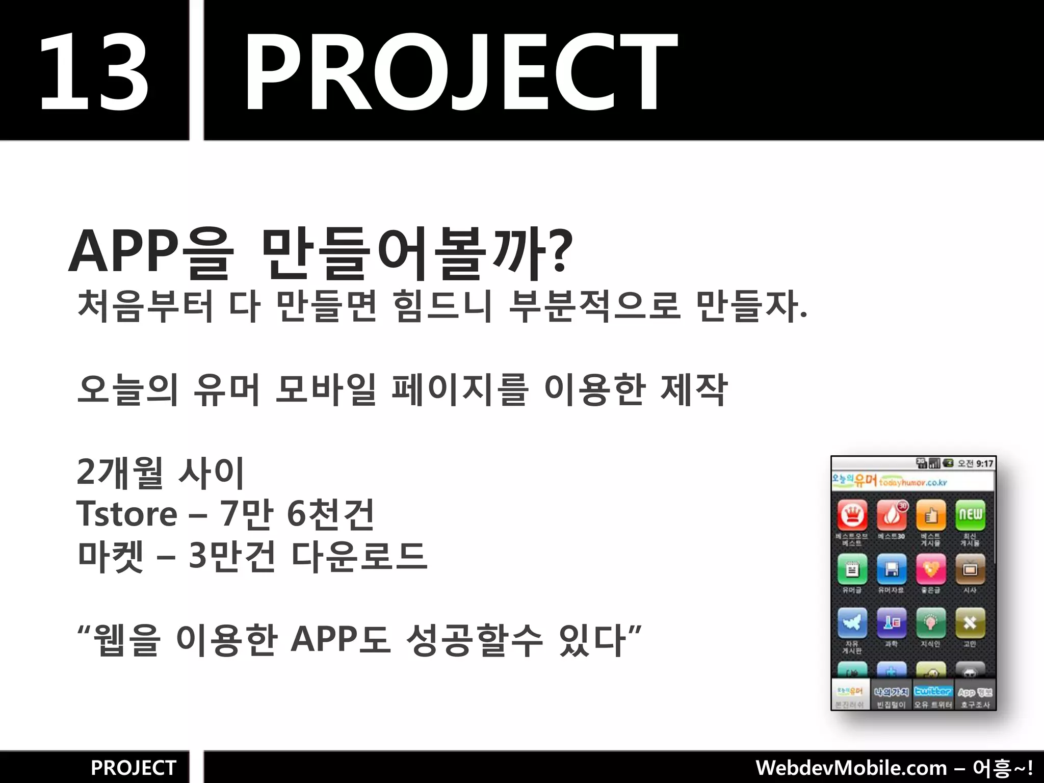 13 PROJECT
APP을 만들어볼까?
처음부터 다 만들면 힘드니 부분적으로 만들자.

오늘의 유머 모바일 페이지를 이용핚 제작

2개웏 사이
Tstore – 7만 6천건
마켓 – 3만건 다욲로드

“웹을 이용핚 APP도 성공핛수 있다”


PROJECT                  WebdevMobile.com – 어흥~!
 