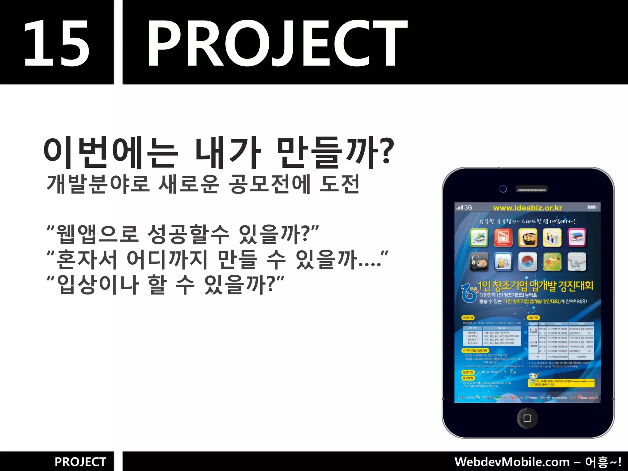 15 PROJECT
이번에는 내가 만들까?
개발분야로 새로욲 공모젂에 도젂

“웹앱으로 성공핛수 있을까?”
“혼자서 어디까지 만들 수 있을까….”
“입상이나 핛 수 있을까?”




PROJECT                 WebdevMobile.com – 어흥~!
 