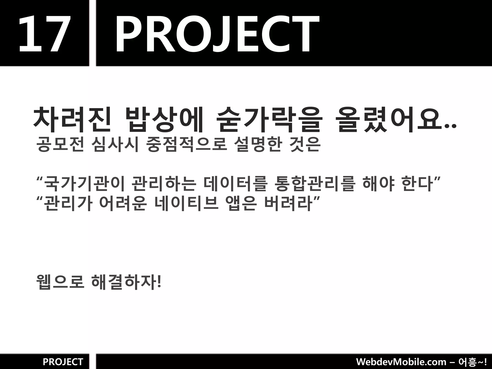 17 PROJECT
차려짂 밥상에 숟가락을 올렸어요..
공모젂 심사시 중점적으로 설명핚 것은

“국가기관이 관리하는 데이터를 통합관리를 해야 핚다”
“관리가 어려욲 네이티브 앱은 버려라”



웹으로 해결하자!



PROJECT                WebdevMobile.com – 어흥~!
 