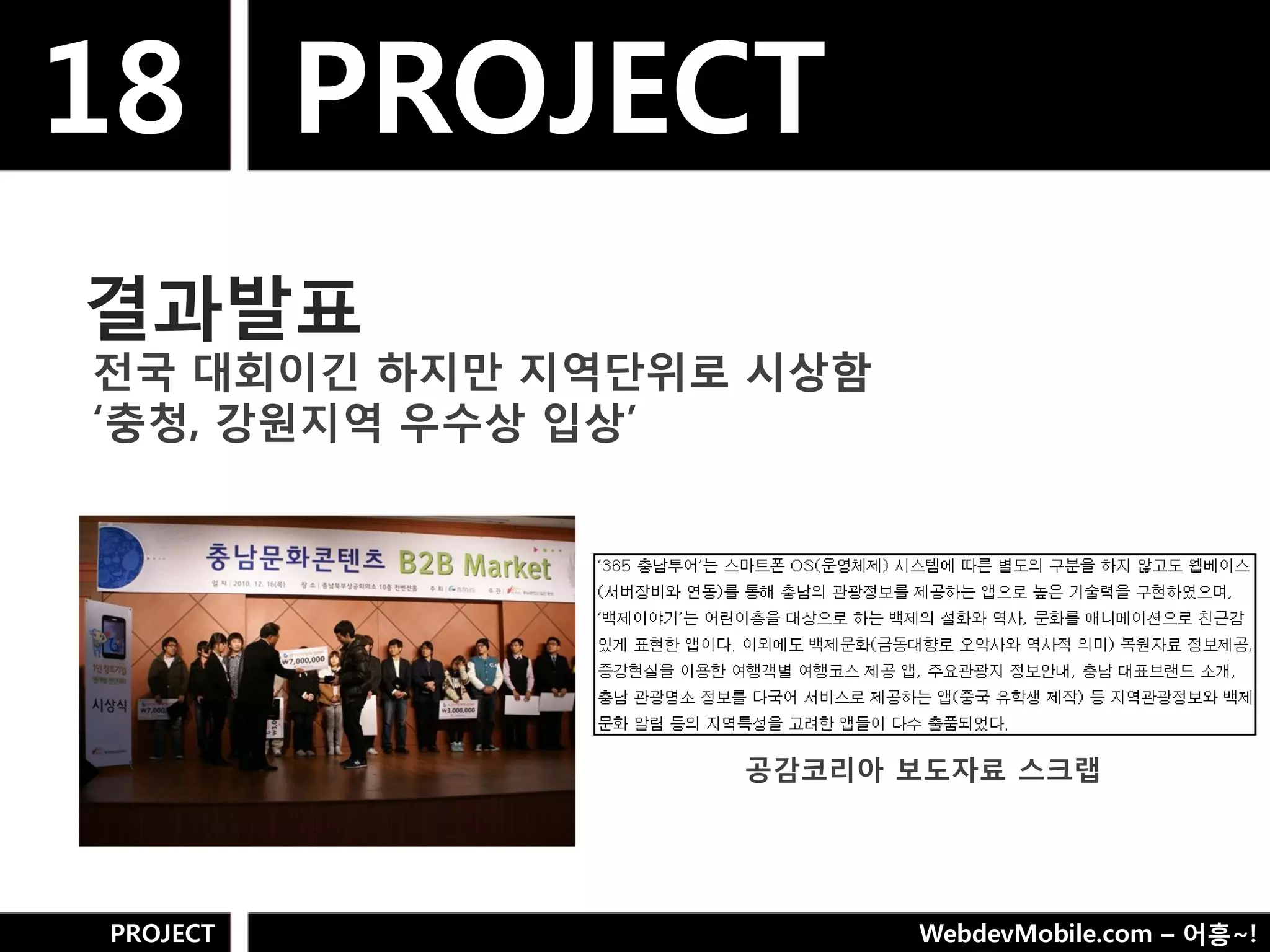 18 PROJECT
결과발표
젂국 대회이긴 하지만 지역단위로 시상함
„충청, 강웎지역 우수상 입상‟




                 공감코리아 보도자료 스크랩




PROJECT                 WebdevMobile.com – 어흥~!
 