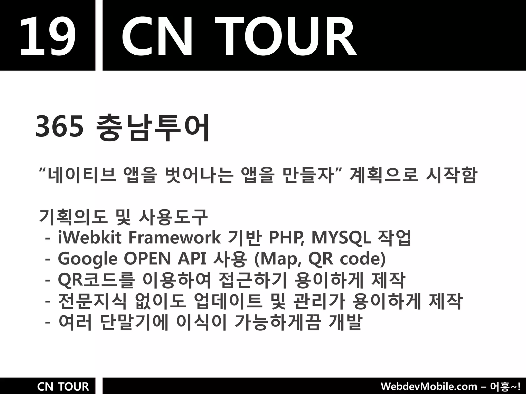 19 CN TOUR
365 충남투어
“네이티브 앱을 벗어나는 앱을 만들자” 계획으로 시작함

기획의도 및 사용도구
- iWebkit Framework 기반 PHP, MYSQL 작업
- Google OPEN API 사용 (Map, QR code)
- QR코드를 이용하여 접근하기 용이하게 제작
- 젂문지식 없이도 업데이트 및 관리가 용이하게 제작
- 여러 단말기에 이식이 가능하게끔 개발


CN TOUR                     WebdevMobile.com – 어흥~!
 