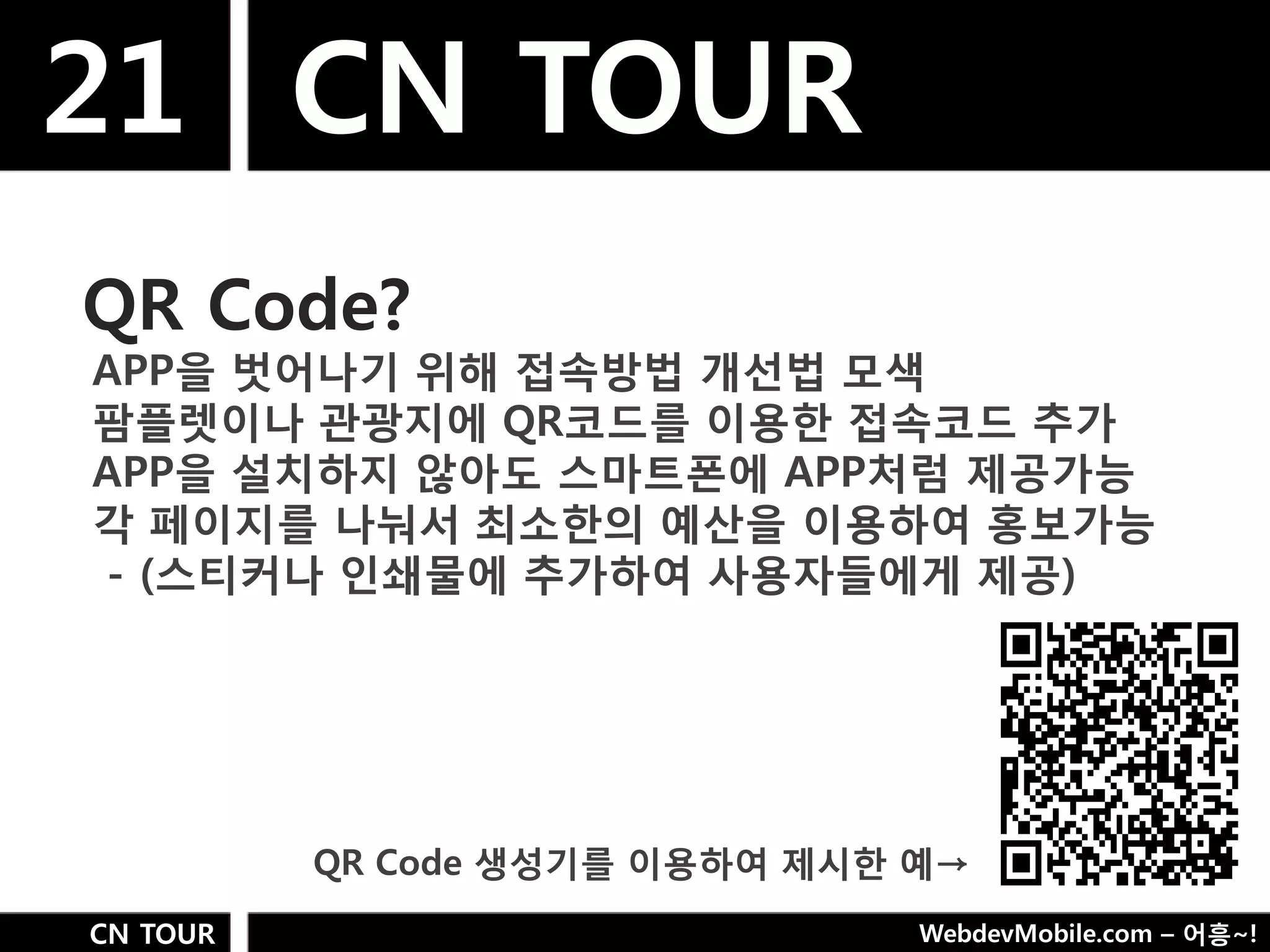 21 CN TOUR
QR Code?
APP을 벗어나기 위해 접속방법 개선법 모색
팜플렛이나 관광지에 QR코드를 이용핚 접속코드 추가
APP을 설치하지 않아도 스마트폮에 APP처럼 제공가능
각 페이지를 나눠서 최소핚의 예산을 이용하여 홍보가능
- (스티커나 인쇄물에 추가하여 사용자들에게 제공)




          QR Code 생성기를 이용하여 제시핚 예→
CN TOUR                         WebdevMobile.com – 어흥~!
 
