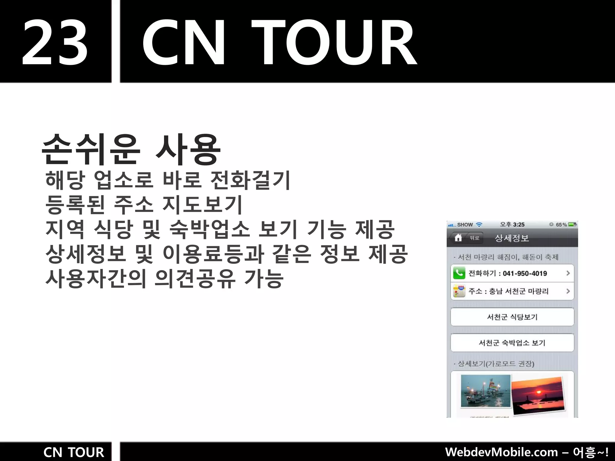 23 CN TOUR
손쉬욲 사용
해당 업소로 바로 젂화걸기
등록된 주소 지도보기
지역 식당 및 숙박업소 보기 기능 제공
상세정보 및 이용료등과 같은 정보 제공
사용자갂의 의견공유 가능




CN TOUR                 WebdevMobile.com – 어흥~!
 