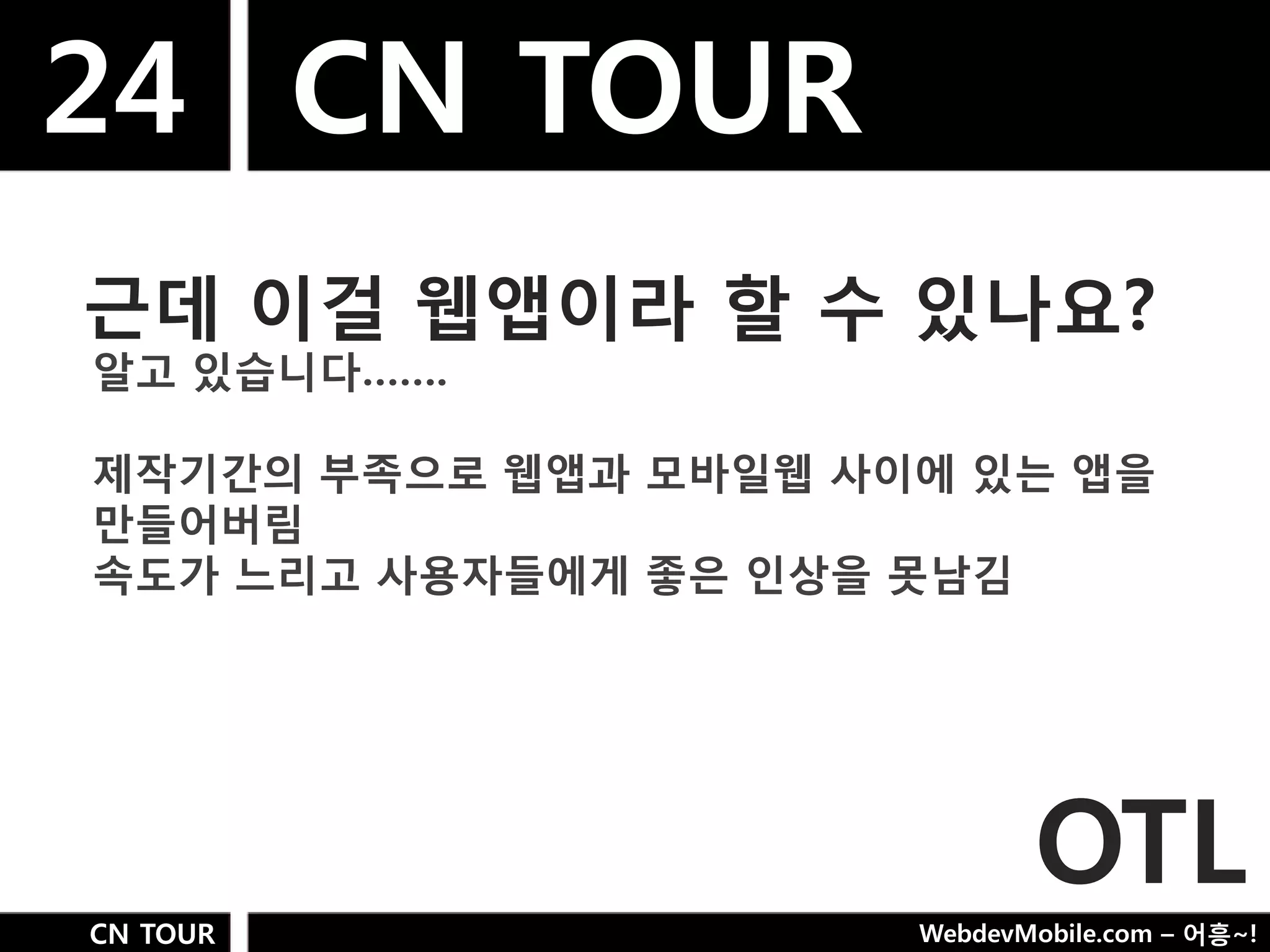 24 CN TOUR
근데 이걸 웹앱이라 핛 수 있나요?
알고 있습니다…….

제작기갂의 부족으로 웹앱과 모바일웹 사이에 있는 앱을
만들어버림
속도가 느리고 사용자들에게 좋은 인상을 못남김




                             OTL
CN TOUR               WebdevMobile.com – 어흥~!
 